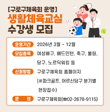 [구로구체육회 운영] 생활체육교실 수강생 모집

o 운영기간 : 2026년 3월 ~ 12월
o 모집종목 : 여성배구, 배드민턴, 축구, 볼링, 당구, 노르딕워킹 등
o 신청방법 : 구로구체육회 홈페이지(※파크골프, 어르신당구 분기별 현장접수)
o 문 의 처 : 구로구체육회(☎02-2678-9115)