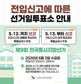 전입신고에 따른 선거일투표소 안내

전입신고에 따른 선거일 투표소 안내
5. 12.까지 신고
전입신고한 새로운 주소지의 투표소에서 투표
3.13.부터 신고
전입신고전 과거 주소지의 투표소에서 투표
제9회 전국동시지방선거
2026년 6월 3일 수요일
(투표시간:오전6시~오후6시)
2026.5.13.부터 새로운 주소지로 
전입신고한 경우 선거일 투표소는
이전 주민등록에 있는 투표소입니다.