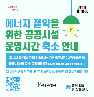 에너지 절약을 위한 공공시설 운영시간 축소 안내
에너지 절약을 위해 서울시는 경관조명, 분수, 인공폭포 등
공공시설을 축소 운영합니다 (기간은 자원안보 위기 경보 해제시까지)
각 시설의 변경된 운영시간은 시누리집에서 확인하여 주시기 바랍니다