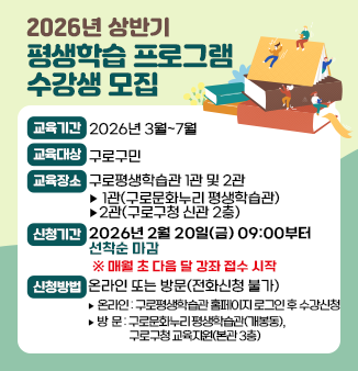 2026년 상반기 평생학습 프로그램 수강생 모집

○ 교육기간 : 2026년 3월~7월
○ 교육대상 : 구로구민
○ 교육장소 : 구로평생학습관 1관 및 2관
 - 1관(구로문화누리 평생학습관), 2관(구로구청 신관 2층)
○ 신청기간 : 2026년 2월 20일(금) 09:00부터 선착순 마감
  ※ 매월 초 다음 달 강좌 접수 시작 (<-이부분 강조해주세요~)
 ○ 신청방법 : 온라인 또는 방문(전화신청 불가)
 - 온라인 : 구로평생학습관 홈페이지 로그인 후 수강신청
 - 방  문 : 구로문화누리 평생학습관(개봉동), 구로구청 교육지원(본관 3층)