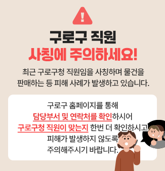 구로구 직원 사칭에 주의하세요!
 
최근 구로구청 직원임을 사칭하며 물건을 판매하는 등 
피해 사례가 발생하고 있습니다.
 
구로구 홈페이지를 통해 
담당부서 및 연락처를 확인하시어
구로구청 직원이 맞는지 한번 더 확인하시고
피해가 발생하지 않도록 주의해주시기 바랍니다.