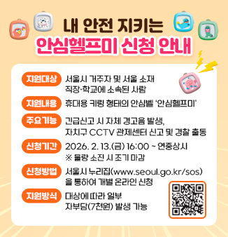 「내 안전 지키는 안심헬프미」 신청 안내
○ 지원대상 : 서울시 거주자 및 서울 소재 직장·학교에 소속된 사람
○ 지원내용 : 휴대용 키링 형태의 안심벨 ‘안심헬프미’
○ 주요기능 : 긴급신고 시 자체 경고음 발생, 
                  자치구 CCTV 관제센터 신고 및 경찰 출동
○ 신청기간 : 2026. 2. 13.(금) 16:00 ~ 연중상시  
                  ※ 물량 소진 시 조기 마감
○ 신청방법 : 서울시 누리집(www.seoul.go.kr/sos)을 통하여 
                  개별 온라인 신청
○ 지원방식 : 대상에 따라 일부 자부담(7천원) 발생 가능
