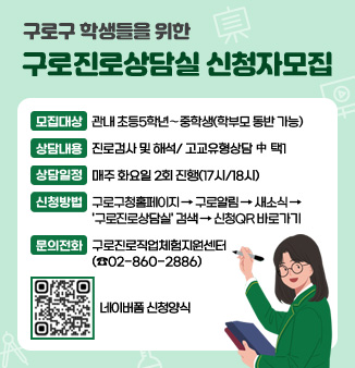 구로구 학생들을 위한 구로진로상담실 신청자모집
◦ 모집대상 : 관내 초등5학년 ∼ 중학생(학부모 동반 가능)
◦ 상담내용 : 진로검사 및 해석/ 고교유형상담  中 택1 
◦ 상담일정 : 매주 화요일 2회 진행(17시/18시)       
◦ 신청방법 : 구로구청홈페이지>구로알림>새소식>
                구로진로상담실검색>신청서바로가기
◦ 문의전화 : 구로진로직업체험지원센터 02-860-2886