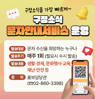 구정소식을 가장 빠르게~
구정소식 문자안내서비스 운영
 - 발송대상 : 문자 수신을 희망하는 누구나 
 - 발송주기 : 매주 1회 (필요시 수시 발송) 
 - 발송내용 : 생활·경제, 문화행사·교육, 재난·안전 등 
 - 문 의 : 홍보담당관(☎02-860-3398)
QR코드 : 구정소식 문자안내서비스 신청 페이지로 이동