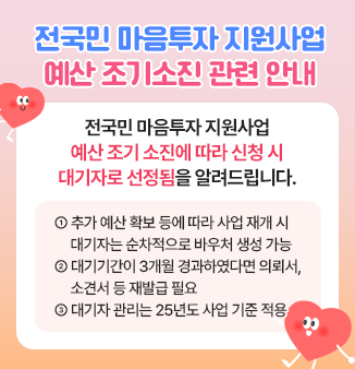 전국민 마음투자 지원사업 예산 조기소진 관련 안내
전국민 마음투자 지원사업 예산 조기 소진에 따라 신청 시 대기자로 선정됨을 알려드립니다.
① 추가 예산 확보 등에 따라 사업 재개 시 대기자는 순차적으로 바우처 생성 가능
② 대기기간이 3개월 경과하였다면 의뢰서, 소견서 등 재발급 필요
③ 대기자 관리는 25년도 사업 기준 적용
