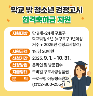 학교 밖 청소년 검정고시 합격축하금 지원
ㅇ지원대상 : 만 9세~24세 구로구 학교밖청소년
                  (※구로구 1년이상 거주 + 2025년 검정고시합격)
ㅇ지원금액 : 1인당 20만원
ㅇ신청기간 : 2025. 9. 1. ~ 10. 31.
ㅇ신청방법 : 온라인 및 방문접수
ㅇ지급형태 : 모바일 구로사랑상품권
ㅇ문 의 : 구로구청 아동청소년과(☎02-860-2554)