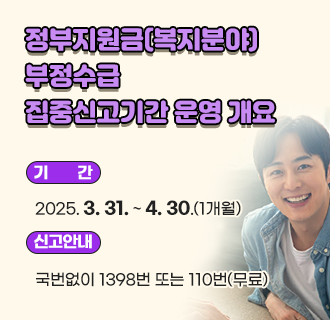 정부지원금(복지분야) 부정수급 집중신고기간 운영 개요
○ 기      간: 2025. 3. 31. ~ 4. 30.(1개월)
○ 신고대상: 복지분야 관련 부정수급 행위
○ 신고안내: 국번없이 1398번 또는 110번(무료)
○ 신고방법
 - 인터넷: 청렴포털_부패·공익신고(www.clean.go.kr), 국민권익위원회 누리집
             (홈페이지, www.acrc.go.kr) 등
 - 방문·우편: 국민권익위원회, 정부합동민원센터
 - 팩스: (044) 200-7971
○ 신고요령
 - 신고자 인적사항 및 신고취지 등 기재, 부정수급 행위 관련 증거자료 첨부 등