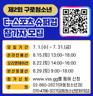 제2회 구로청소년 E-스포츠 슈퍼컵 참가자 모집
 ❍ 모집기간 : 7. 1.(수) ~ 7. 31.(금)
 ❍ 온라인예선 : 8.15.(토) 13:00~18:00
 ❍ 오리엔테이션 : 8.22.(토) 14:00~16:00
 ❍ 본선 및 결선 : 8.29.(토) 9:00~18:00
 ❍ 참가신청 : www.vss.gg를 통해 신청(팀장, 팀원 전원 개별 신청)
 ❍ 문      의 : 02-860-2827(아동청소년과)
                   070-4786-3227(궁동청소년문화의집)