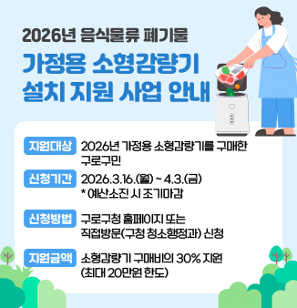 2026년 음식물류 폐기물 가정용 소형감량기 설치 지원 사업 안내

○ 지원대상 : 2026년 가정용 소형감량기를 구매한 구로구민
○ 신청기간 : 2026.3.16.(월) ~ 4.3.(금)
                  * 예산소진 시 조기마감
○ 신청방법 : 구로구청 홈페이지 또는 직접방문(구청 청소행정과) 신청
○ 지원금액 : 소형감량기 구매비의 30% 지원
                 (최대 20만원 한도)