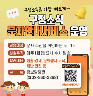 구정소식을 가장 빠르게~
구정소식 문자안내서비스 운영
ㅇ발송대상 : 문자 수신을 희망하는 누구나
ㅇ발송주기 : 매주 1회(필요시 수시 발송)
ㅇ발송내용 : 생활ㆍ경제, 문화행사ㆍ교육, 재난ㆍ안전 등
ㅇ문 의 : 홍보담당관(☎02-860-3398)