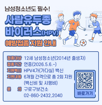 남성청소년도 필수! 사람유두종바이러스(HPV) 예방접종 지원 안내
1. 접종대상 : 12세 남성청소년(2014년 출생자)
2. 접종기간 : 연중(2026.5.6.~)
3. 지원백신 : HPV4가(가다실) 백신
4. 지원내용 : 6개월 간격으로 총 2회 지원(백신비 및 시행비)
5. 문    의 : 구로구보건소 02-860-2432,2040