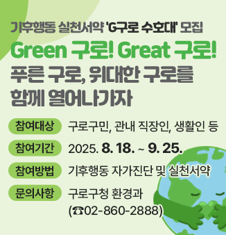 기후행동 실천서약 ＇G구로 수호대＇ 모집
Green 구로! Great 구로!
푸른 구로, 위대한 구로를 함께 열어나가자
- 참여대상 : 구로구민, 관내 직장인, 생활인 등
- 참여기간 : 2025. 8. 18. ~ 9. 25.
- 참여방법 : 기후동행 자가진단 및 실천서약
- 문의사항 : 구로구청 환경과(☎02-860-2888)