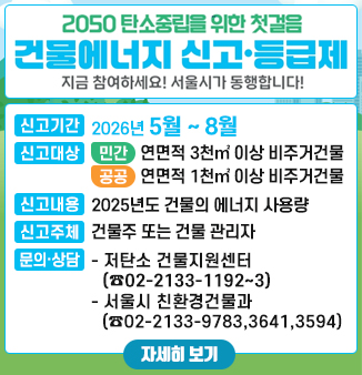2050 탄소중립을 위한 첫걸음
건물에너지 신고·등급제
지금 참여하세요! 서울시가 동행합니다!
ㅇ 신고기간 : 2026년 5월 ~ 8월
ㅇ 신고대상
- 민간 : 연면적 3천㎡ 이상 비주거건물
- 공공 : 연면적 1천㎡ 이상 비거주건물
ㅇ 신고내용 : 2025년도 건물의 에너지 사용량(전기·도시가스·열에너지)
ㅇ 신고주체 : 건물주 또는 건물 관리자
ㅇ 문의·상담
- 저탄소 건물지원센터 ☎02-2133-1192~3
- 서울시 친환경건물과 ☎02-2133-9783,3641,3594,3596,3598
 자세히보기