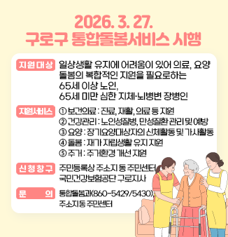 2026. 3. 27. 구로구 통합돌봄서비스 시행
○ 지원대상
의료, 요양, 돌봄의 복합적인 지원이 필요한 65세 이상 노인
(※ 65세 미만 심한 지체·뇌병변 장애인의 경우 추후 확대 예정)
○ 지원서비스
보건의료(장기요양 재택의료, 퇴원환자 연계돌봄), 건강관리(만성질환관리, 방문건강관리), 장기요양(장기요양 재가서비스, 복지용구), 일상생활돌봄(가사, 식사, 이동, 개인위생), 주거환경개선(집수리 등)
○ 신청창구
동주민센터, 국민건강보험공단 구로지사
○ 문의
구로구청 통합돌봄과, 동주민센터