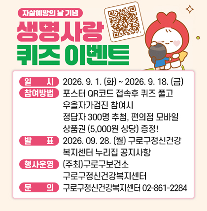○ 행  사  명 : ＇세계 자살예방의 날＇ 기념 ＇생명사랑 온라인 퀴즈 이벤트＇
○ 일       시 : 2026. 9. 1. (화) ~ 2026. 9. 18. (금)
○ 참여방법: 
    포스터 QR코드 접속하여 생명사랑퀴즈 풀고, 우울자가검진에 참여하면
    정답자 중 300명을 추첨하여, 편의점 모바일 상품권 (5,000원 상당) 증정!
○ 발      표: 2026. 09. 28. (월) 구로구정신건강복지센터 누리집 공지사항 참조
○ 행사운영 : (주최)구로구보건소 구로구정신건강복지센터
    ☞ 자세한 사항은 구로구청 홈페이지 새소식 게시판 참고
○ 문      의 : 구로구정신건강복지센터 02-861-2284