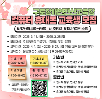 구로장애인전산교육장에서 컴퓨터 및 휴대폰 활용 교육을 실시하오니 주민 분들의 많은 관심 바랍니다. 

-모집기간: 2024년3월11일~ 3월28일 오전9시~오후6시
-모집내용: 2025년2분기 교육신청(4월1일~ 6월27일)
-모집대상:구로구 장애인 및 지역주민(우선순위:장애인 및 장애인 가족)
-교육내용:컴퓨터와 휴대폰 통합교육(윈도우,인터넷,한글,엑셀,파워포인트,사진/동영상편집,휴대폰)

☎ 관련 문의 : 구로장애인전산교육장 02-857-3342