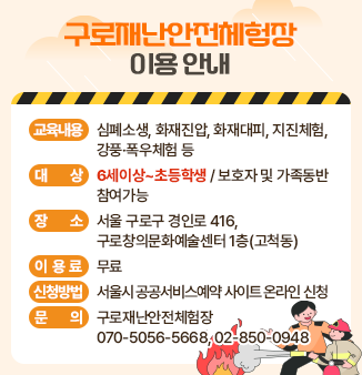 구로재난안전체험장 이용 안내
- 교육내용 : 심폐소생, 화재진압, 화재대피, 지진체험, 강풍·폭우체험 등
- 대상 : 6세이상~초등학생 / 보호자 및 가족동반 참여가능
- 장소 : 서울 구로구 경인로 416, 구로창의문화예술센터 1층(고척동)
- 이용료 : 무료
- 신청방법 : 서울시 공공서비스예약 사이트 온라인 신청
- 문의 : 구로재난안전체험장 070-5056-5668, 02-850-0948