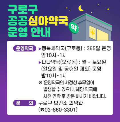 구로구 공공심야약국 운영 안내

○운영약국
행복새약국(구로동) : 365일 운영 밤10시~1시
다나약국(오류동) : 월~토요일 (일요일 및 공휴일 제외) 운영 밤10시~1시 
※ 운영약국의 사정상 휴무일이 발생할 수 있으니,
해당 약국에 사전 연락 후 방문 하시기 바랍니다.
○문 의 : 구로구 보건소 의약과(☎02-860-3301)