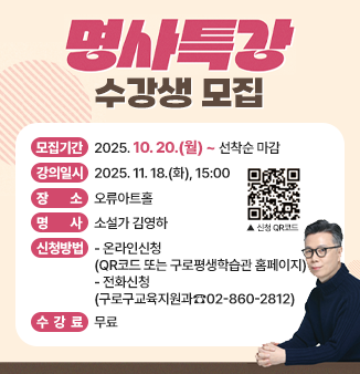 명사특강 수강생 모집
○ 모집기간 : 2025. 10. 20.(월) ~ 선착순 마감
○ 강의일시 : 2025. 11. 18.(화), 15:00
○ 장 소 : 오류아트홀
○ 명 사 : 소설가 김영하
○ 신청방법
- 온라인신청(QR코드 또는 구로평생학습관 홈페이지)
- 전화신청(구로구교육지원과☎02-860-2812)
○ 수 강 료 : 무료
QR코드 : 수강신청 바로가기 연결 링크
