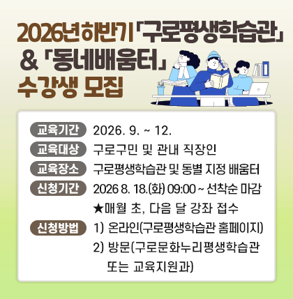 하반기 구로평생학습관 & 동네배움터 수강생 모집
○교육기간: 2026. 9. ~ 12.
○교육대상: 구로구민 및 관내 직장인
○교육장소: 구로평생학습관 및 동별 지정 배움터
○신청기간: 2026 8. 18.(화) 09:00 ~ 선착순 마감
                ★매월 초, 다음 달 강좌 접수
○신청방법: 1) 온라인(구로평생학습관 홈페이지)
                       2) 방   문(구로문화누리평생학습관 또는 교육지원과)