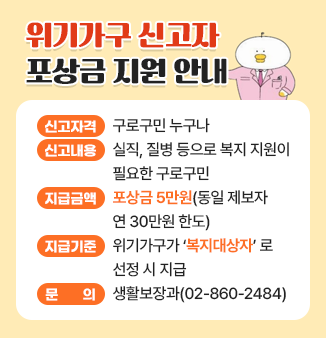 위기가구 신고자 포상금 지원 안내
 
○ 신고자격 : 구로구민 누구나
○ 신고내용 : 실직, 질병 등으로 복지 지원이 필요한 구로구민
○ 지급금액 : 포상금 5만원(동일 제보자 연 30만원 한도)
○ 지급기준 : 위기가구가 ＇복지대상자＇로 선정 시 지급
○ 문      의 : 생활보장과(☎ 02-860-2484)