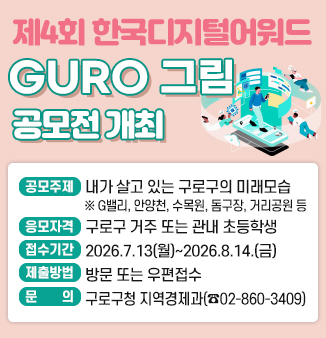 제4회 한국디지털어워드 GURO 그림 공모전 개최
- 공모주제 : 내가 살고 있는 구로구의 미래모습(미래상상화)
   ※ G밸리, 안양천, 수목원, 돔구장, 거리공원 등
- 응모자격 : 구로구 거주 또는 관내 초등학생
- 접수기간 : 2026.7.13(월)~2026.8.14.(금)
- 제출 및 문의 : 방문 또는 우편접수(구로구청 지역경제과 ☎ 02-860-3409)
