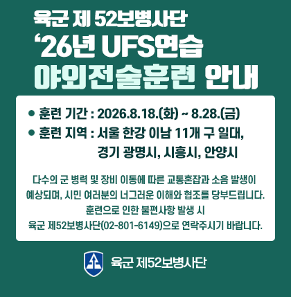 육군 제 52보병사단 ＇26년 UFS연습 야외전술훈련 안내
o 훈련 기간 : 2026. 8. 18.(화) ~ 8. 28.(금)
o 훈련 지역 : 서울 한강 이남 11개 구 일대, 경기 광명시, 시흥시, 안양시
다수릐 군 병력 및 장비 이동에 따른 교통혼잡과 소음 발생이 예상되며,
시민 여러분의 너그러운 이해와 협조를 당부드립니다.
훈련으로 인한 불편사항 발생 시
육군 제52보병사단(02-801-6149)으로 연락주시기 바랍니다.
육군 제52보병사단