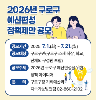 2026년 구로구 예산편성 정책제안 공모

○ 공모기간 : 2025. 7. 1.(화) ~ 7. 21.(월)
○ 공모대상 : 구로구민(구로구 소재 직장, 학교, 단체의 구성원 포함)
○ 공모주제 : 2026년 구로구 예산편성을 위한 정책 아이디어 
○ 문       의 : 구로구청 기획예산과 지속가능발전팀  ☎02-860–2102