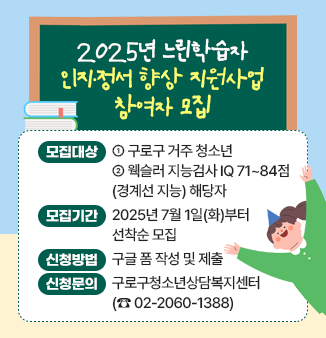 2025년 느린학습자 인지·정서 향상 지원사업 참여자 모집

구로구청소년상담복지센터에서 웩슬러 지능검사 IQ 71~84점(경계선 지능)에 해당하는 
청소년을 대상으로 2025년 느린학습자 인지·정서 향상 지원사업 참여자를 모집합니다.