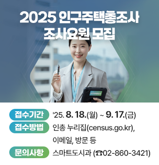 2025 인구주택총조사 조사요원 모집
- 접수기간 : ＇25. 8. 18.(월) ~ 9. 17.(금)
- 접수방법 : 인총 누리집(census.go.kr), 이메일, 방문 등
- 문의사항 : 스마트도시과 (☎02-860-3421)
