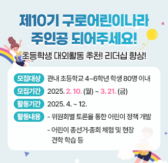 제10기 구로어린이나라 주인공 되어주세요!
초등학생 대외활동 추천! 리더십 향상!
 
✿ 모집대상 : 관내 초등학교 4~6학년 학생 80명 이내
✿ 모집기간 : 2025. 2. 10. (월) ~ 3. 21. (금)
✿ 활동기간 : 2025. 4. ~ 12.
✿ 활동내용 
     - 위원회별 토론을 통한 어린이 정책 개발
     - 어린이 총선거·총회 체험 및 현장 견학 학습 등