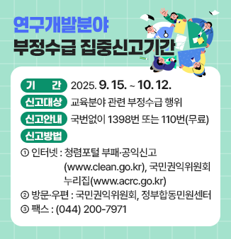 연구개발분야 부정수급 집중신고기간
○ 기 간 : 2025. 9. 15. ~ 10. 12. 
○ 신고대상 : 교육분야 관련 부정수급 행위 
○ 신고안내 : 국번없이 1398번 또는 110번(무료) 
○ 신고방법
   - 인터넷 : 청렴포털_부패·공익신고(www.clean.go.kr), 
                국민권익위원회 누리집 (www.acrc.go.kr)
   - 방문·우편 : 국민권익위원회, 정부합동민원센터 
   - 팩스 : (044) 200-7971