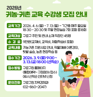 [2026년 귀농귀촌 교육 수강생 모집 안내]
1. 교육기간 : 2026. 4. 6.(월) ~ 7. 13.(월)  - 기간중 매주 월요일 18:30 ~ 20:30 및 주말 현장실습 7회 포함 총18회
2. 교육대상 : 구로구 주민 및 관내 소재 직장인 45명
3. 수 강 료 : 9만원(교재비, 교육비, 체험학습비 포함)
4. 교육내용 : 귀농귀촌 지원사업 안내, 작물재배 이론강의, 텃밭 실습, 농촌 현장학습 등
6. 접수기간 : 2026. 3. 9.(월) 9:00 ~ 3. 13.(금) 18:00 (선착순)
7. 접수방법 : 구로구청 홈페이지(통합예약- 구정참여/접수)에서 선착순 인터넷 신청
8. 문의전화 : 구로구청 지역경제과 (02-860-2047)