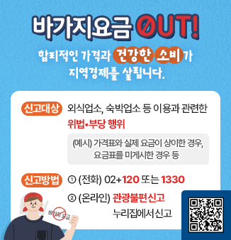 바가지요금 OUT! 합리적인 가격과 건강한 소비가 지역경제를 살립니다.
바가지요금 신고
- 신고대상 : 외식업소, 숙박업소 등 이용과 관련한 위법•부당 행위
                  (예시) 가격표와 실제 요금이 상이한 경우, 요금표를 미게시한 경우 등
- 신고방법 : ① (전화) 02+120 또는 1330
                ② (온라인) 관광불편신고 누리집에서 신고