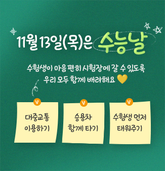 11월 13일(목)은 수능날!
수험생이 마음 편히 시험장에 갈 수 있도록
우리 모두 함께 배려해요💛
ㅇ 대중교통 이용하기
ㅇ 승용차 함께 타기
ㅇ 수험생 먼저 태워주기
