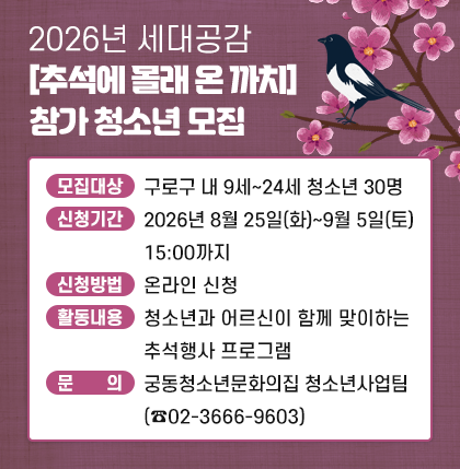 2026년 세대공감[추석에 몰래 온 까치] 참가 청소년 모집 안내
  ○ 모집대상 : 구로구 내 9세~24세 청소년 30명
  ○ 신청기간 : 2026년 8월 25일(화)~9월 5일(토) 15:00까지
  ○ 신청방법 : 온라인 신청
  ○ 활동내용 : 청소년과 어르신이 함께 맞이하는 추석행사 프로그램
  ○ 문     의 : 궁동청소년문화의집 청소년사업팀(☎02-3666-9603)