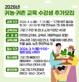 2026년 귀농귀촌 교육 수강생 추가모집 안내 
 ○ 교육기간 : 2026. 4. 6.(월) ~ 7. 13.(월)  - 기간중 매주 월요일 18:30 ~ 20:30 및 주말 현장실습 7회 포함 총18회
 ○ 교육대상 : 구로구 주민 및 관내 소재 직장인 45명
 ○수 강 료 : 9만원(교재비, 교육비, 체험학습비 포함)
 ○교육내용 : 귀농귀촌 지원사업 안내, 작물재배 이론강의, 텃밭 실습, 농촌 현장학습 등
 ○접수기간 : 2026. 3. 9.(월) 9:00 ~ 정원모집시까지
 ○ 접수방법 : 구로구청 홈페이지(통합예약- 구정참여/접수)에서 선착순 인터넷 신청
 ○ 문의전화 : 구로구청 지역경제과 (02-860-2047)