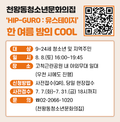 천왕동청소년문화의집
‘HIP-GURO : 유스테이지’ 한 여름 밤의 Cool

대   상 : 9~24세 청소년 및 지역주민
일   시 : 8. 8.(토) 16:00~19:45
장   소 : 고척근린공원 내 야외무대 일대(우천 시에도 진행)
신청방법 : 사전접수(QR신청) 및 당일 현장접수
(사전접수기간 : 7. 7.(화)~7. 31.(금) 18시까지
문    의 : ☎02-2066-1020(천왕동청소년문화의집)