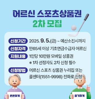어르신 스포츠상품권 2차모집
- 신청기간: 2025. 9. 5.(금) ~ 예산소진시까지 
- 신청자격: 만65세 이상 기초연금수급자 어르신 
- 지원내용: 1인당 10만원 모바일 상품권 (5만원씩 2번 지급)
               ※ 1차 선정자도 2차 신청 필수  
- 신청방법 : 어르신 스포츠 상품권 누리집(ssvoucher.co.kr) 
                또는 콜센터(1551-9998) 전화로 신청