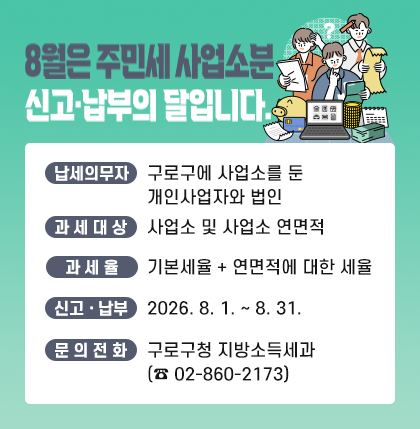 8월은 주민세 사업소분 신고·납부의 달입니다.
납세의무자 : 구로구에 사업소를 둔 개인사업자와 법인
과제대상 : 사업소 및 사업소 연면적
과세율 : 기본세율 + 연면적에 대한 세율
신고·납부 : 2026. 8. 1. ~ 8. 31.
문의전화 : 구로구청 지방소득세과(☎02-860-2173)