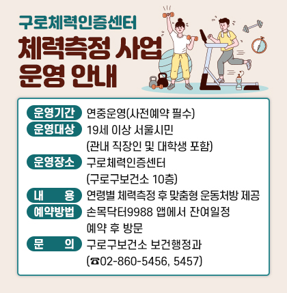 구로체력인증센터 체력측정 사업 운영 안내
○ 운영기간 : 연중운영(사전예약 필수)
○ 운영대상 : 19세 이상 서울시민(관내 직장인 및 대학생 포함)
○ 운영장소 : 구로체력인증센터(구로구보건소 10층)
○ 내 용 : 연령별 체력측정 후 맞춤형 운동처방 제공
○ 예약방법 : 손목닥터9988 앱에서 잔여일정 예약 후 방문
○ 문 의 : 구로구보건소 보건행정과(☎02-860-5456, 5457)