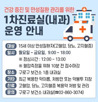 □ 건강증진 및 만성질환관리를 위한! 1차진료실(내과) 운영 안내
○ 진료대상 : 15세 이상 성인 만성질환자(고혈압, 당뇨, 고지혈증)
○ 진료시간 : 월요일~금요일 : 오전9시~오후6시, 점심시간 : 12:00~13:00)
             (정확한 혈압측정을 위해 10분 전 접수마감)
○ 진료장소 : 구로구 보건소 1층 내과실
○ 구비서류 : 병의원에서 최근 복용한 약이름, 용량이 적힌 처방전 또는 약봉투 지참
○ 주요내용 : 만성질환 진료(고혈압, 당뇨, 고지혈증 복용약 처방 및 관리)
○  문  의  : 구로구 보건소 내과실 02-860-3074