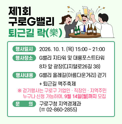 『제1회 구로G밸리 퇴근길 락(樂)』개최
○ 일 시 : 2026. 10. 1. (목) 15:00 ~ 21:00
○ 행사장소 : G밸리 지타워 및 대륭포스트타워 8차 앞 광장
○ 행사내용 : G밸리 올레길(아름다운거리) 걷기 + 퇴근길 맥주축제
※참여자 경품 추첨 (55인치 TV, 갤럭시워치, 제습기, 호텔숙박권 등 / *변동 가능)
○ 행사운영 : (주최)구로구상공회 / (후원)구로구
☞ 자세한 사항은 구로구청 홈페이지 새소식 참고
○ 문 의 : 구로구청 지역경제과 (☏ 02-860-2855)