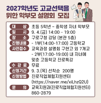대   상 : 초등 5학년 ~ 중학생 자녀를 둔 학부모 
일   시 : 9. 4.(금) 14:00 – 19:00
장   소 : 구로구청 강당 (본관 5층) 
진행내용 
  - 1부(14:00-17:00) 관내 고등학교 교육과정 설명회 구현고 외 7개교
  - 2부(17:00-19:00) 내 자녀에 맞춘 고등학교 선택 진로특강 
수 강 료 : 무료
신청기간 : 9. 3.(목) 선착순 접수 200명
신청방법 : 구로진로직업체험지원센터 누리집 (https://naver.me/xiLhzQ2U)
문   의 : 교육지원과(진로직업체험지원센터) 860-2879