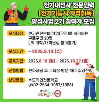 전기내선공사 전문인력(전기기능사 자격취득) 양성사업 2기 참여자 모집
- 모집대상: 전기관련분야 취업(구직)을 희망하는 구로구민 20명 ( ※ 대학/대학원생 참여불가) 
- 모집기간: ~ 2025.8.13.(수) 
- 교육기간: 2025.8.18.(월) ~ 2025.10.27.(월)
- 신청방법: 전화상담 후 교육장 방문 하여 수강신청 
- 상담문의: 수도직업전문학교(☎02-2634-1987/1988)