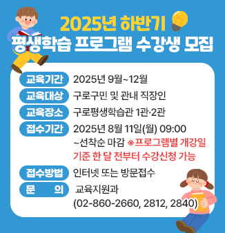 2025년 하반기 평생학습 프로그램 수강생 모집
- 교육기간 : 2025년 9월~12월 
- 교육대상 : 구로구민 및 관내 직장인 
- 교육장소 : 구로평생학습관 1관·2관 
- 접수기간 : 2025년 8월 11일(월) 09:00~ 선착순 마감 
                 ※프로그램별 개강일 기준 한 달 전부터 수강신청 가능 (◀강조해주세요~) 
- 접수방법 : 인터넷 또는 방문접수
- 문 의 : 구로구청 교육지원과(☎02-860-2840)