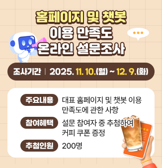 홈페이지 및 챗봇 이용 만족도 온라인 설문조사
주요내용 : 대표홈페이지 및 챗봇 이용 만족도에 관한 사항
참여혜택 : 설문 참여자 중 추첨하여 커피 쿠폰 증정
추첨인원 : 200명