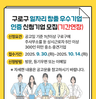 구로구 일자리 창출 우수기업 인증 신청기업 모집(기간연장)
○ 신청요건 : 공고일 기준 1년이상 구로구에 주사무소를 둔 
                    상시근로자 5인 이상 300인 미만 중소‧중견기업 
○ 접수기간 : 2025. 9. 30.(화) ~2025. 10. 14.(화) 
○ 신청방법 : 방문, 등기우편 또는 이메일 
    ※ 자세한 내용은 공고문을 참고하시기 바랍니다.