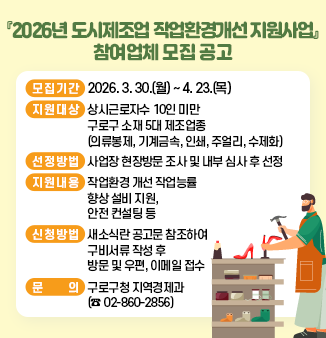 『2026년 도시제조업 작업환경개선 지원사업』 참여업체 모집 공고
  ○ 모집기간 : 2026. 3. 30.(월) ~ 2026. 4. 23.(목)  
  ○ 지원대상 : 상시근로자수 10인 미만 구로구 소재 5대 제조업종
                   (의류봉제, 기계금속, 인쇄, 주얼리, 수제화)
  ○ 선정방법 : 사업장 현장방문 조사 및 내부 심사 후 선정
  ○ 지원내용 : 작업환경 개선 작업능률 향상 설비 지원, 안전 컨설팅 등
  ○ 지원품목 : 위해요소 및 근무환경 개선 품목 우선 지원
  ○ 신청방법 : 새소식란 공고문 참조하여 구비서류 작성 후 방문 및 우편, 이메일 접수      
  ○ 문    의 : 구로구청 지역경제과  (☎ 02-860-2856)