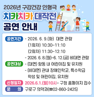 2026년 구강건강 인형극「치카치카 대작전」공연 안내
o 공연기간
- (대면)＇치카치카 대작적＇ 구강건강인형극 관람(총 2회)
2026. 6. 9.(화) (1회차) 10:30~11:10, (2회차) 11:30~12:10
- (비대면)구강건강인형극 시청(총 5일간)
2026. 6. 8.(월)~2026. 6. 12.(금)
o 공연대상
- (대면)항동 내 어린이집 및 유치원 6~7세 약 300명
- (비대면)관내 장애인학교, 초·중·고 특수학급 학생 및
어린이집, 유치원 원아(5~7세) 약 2,000명
o 신청일자 : 2026.6.1.(월)부터 구로구청 홈페이지 접수
o 문의 : 구로구 의약과(☎02-860-2425)